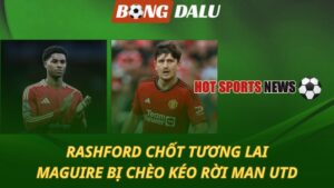 Rashford chốt tương lai – Maguire bị chèo kéo rời MU